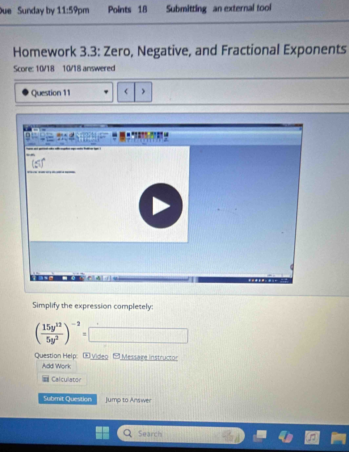 ue Sunday by 11:59 pm Points 18 Submitting an external tool
Homework 3.3: Zero, Negative, and Fractional Exponents
Score: 10/18 10/18 answered
Question 11 < >
Simplify the expression completely:
( 15y^(12)/5y^2 )^-2=
Question Help:  Video - Message instructor
Add Work
Calculator
Submit Question Jump to Answer
Search