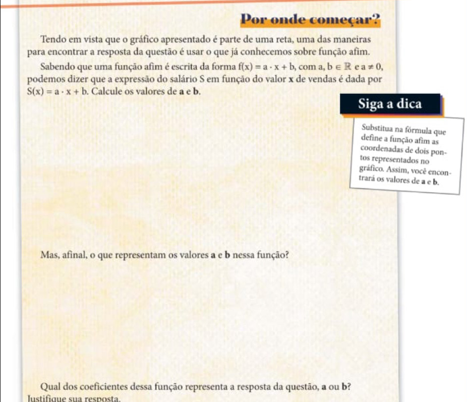 Por onde começar? 
Tendo em vista que o gráfico apresentado é parte de uma reta, uma das maneiras 
para encontrar a resposta da questão é usar o que já conhecemos sobre função afim. 
Sabendo que uma função afim é escrita da forma f(x)=a· x+b com a b∈ R e a!= 0, 
podemos dizer que a expressão do salário S em função do valor x de vendas é dada por
S(x)=a· x+b. Calcule os valores de a e b. 
Siga a dica 
Substitua na fórmula que 
define a função afim as 
coordenadas de dois pon- 
tos representados no 
gráfico. Assim, você encon- 
trará os valores de a e b. 
Mas, afinal, o que representam os valores a e b nessa função? 
Qual dos coeficientes dessa função representa a resposta da questão, a ou b? 
Iustifique sua resposta.