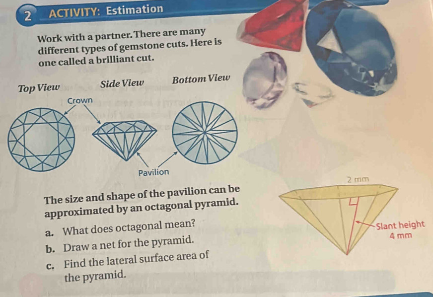 ACTIVITY: Estimation 
Work with a partner. There are many 
different types of gemstone cuts. Here is 
one called a brilliant cut. 
Top View Side View Bottom View 
Crown 
Pavilion 
The size and shape of the pavilion can be 
approximated by an octagonal pyramid. 
a. What does octagonal mean? 
b. Draw a net for the pyramid. 
c. Find the lateral surface area of 
the pyramid.