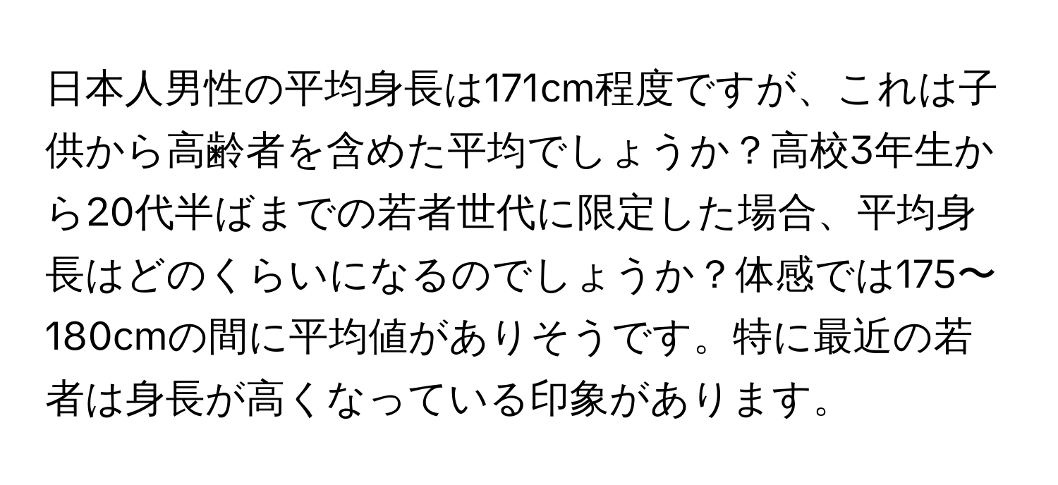 日本人男性の平均身長は171cm程度ですが、これは子供から高齢者を含めた平均でしょうか？高校3年生から20代半ばまでの若者世代に限定した場合、平均身長はどのくらいになるのでしょうか？体感では175〜180cmの間に平均値がありそうです。特に最近の若者は身長が高くなっている印象があります。