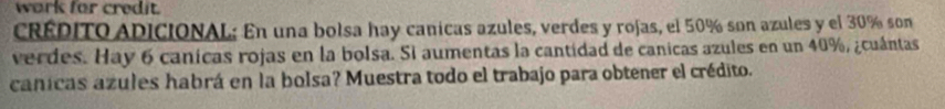 work for credit. 
CREDITO ADICIONAL: En una bolsa hay canicas azules, verdes y rojas, el 50% son azules y el 30% son 
verdes. Hay 6 canicas rojas en la bolsa. Si aumentas la cantidad de canicas azules en un 40%, ¿cuántas 
canicas azules habrá en la bolsa? Muestra todo el trabajo para obtener el crédito.