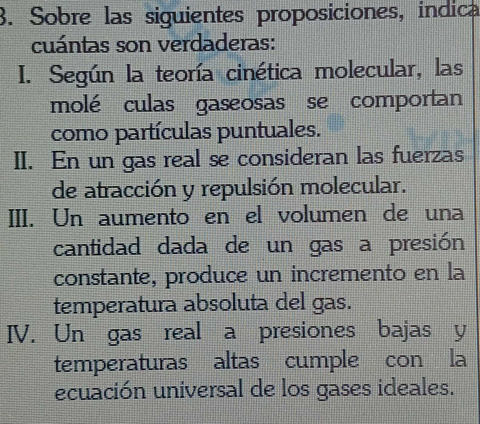 Sobre las siguientes proposiciones, indica
cuántas son verdaderas:
I. Según la teoría cinética molecular, las
molé culas gaseosas se comportan
como partículas puntuales.
II. En un gas real se consideran las fuerzas
de atracción y repulsión molecular.
III. Un aumento en el volumen de una
cantidad dada de un gas a presión
constante, produce un incremento en la
temperatura absoluta del gas.
IV. Un gas real a presiones bajas y
temperaturas altas cumple con la
ecuación universal de los gases ideales.