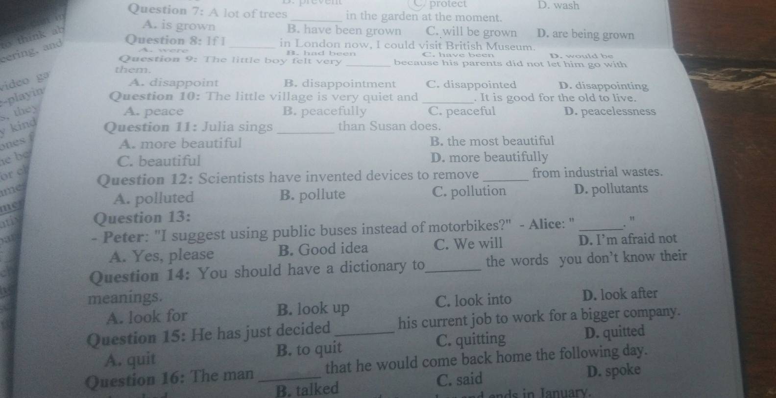 Oprotect D. wash
Question 7: A lot of trees_ in the garden at the moment.
A. is grown B. have been grown C. will be grown D. are being grown
Question 8: If I _in London now, I could visit British Museum.
cering, and to think ab
B. had been C. have been D. would be
Question 9: The little boy felt very _because his parents did not let him go with
them.
video gə
A. disappoint B. disappointment C. disappointed D. disappointing
-playin
Question 10: The little village is very quiet and _. It is good for the old to live.
s, they A. peace B. peacefully C. peaceful D. peacelessness
ones y kind
Question 11: Julia sings _than Susan does.
A. more beautiful B. the most beautiful
e b D. more beautifully
C. beautiful
orch
Question 12: Scientists have invented devices to remove _from industrial wastes.
imes
met
A. polluted B. pollute C. pollution D. pollutants
Question 13:
ntly . "
- Peter: "I suggest using public buses instead of motorbikes?" - Alice: "_
a D. I’m afraid not
A. Yes, please B. Good idea C. We will
Question 14: You should have a dictionary to_ the words you don’t know their
meanings.
A. look for C. look into
D. look after
B. look up
Question 15: He has just decided _his current job to work for a bigger company.
C. quitting
A. quit B. to quit D. quitted
Question 16: The man _that he would come back home the following day.
B. talked C. said D. spoke