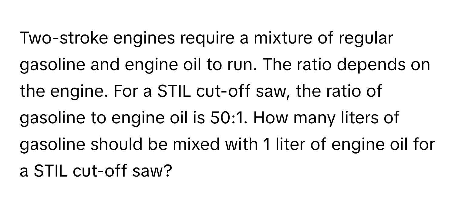 Two-stroke engines require a mixture of regular gasoline and engine oil to run. The ratio depends on the engine. For a STIL cut-off saw, the ratio of gasoline to engine oil is 50:1. How many liters of gasoline should be mixed with 1 liter of engine oil for a STIL cut-off saw?