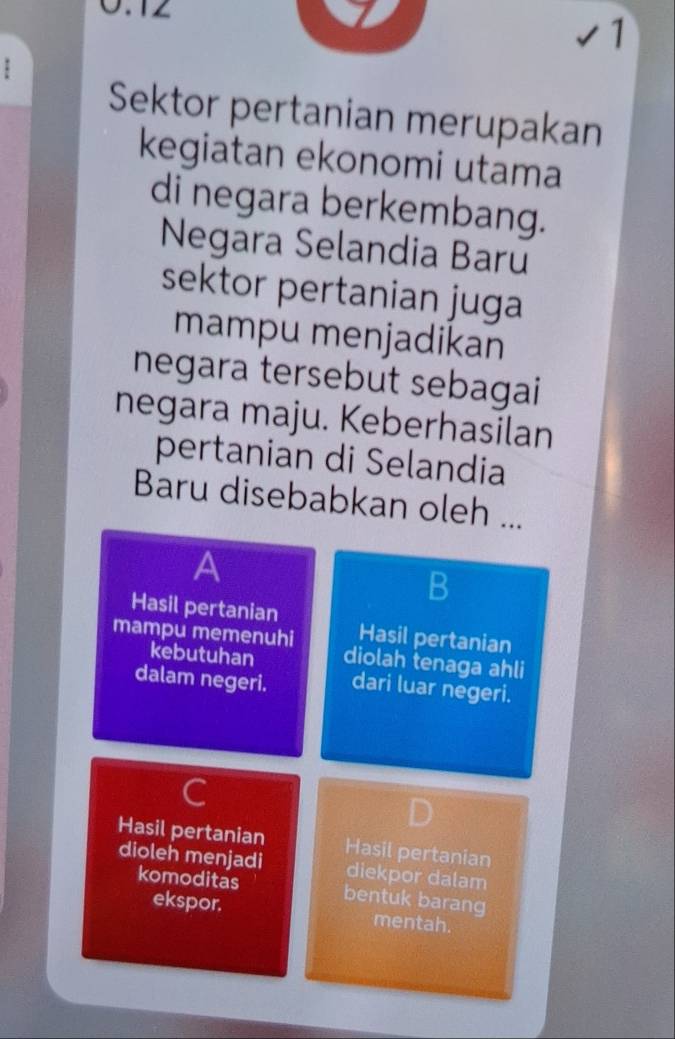 0.12
√1
.
Sektor pertanian merupakan
kegiatan ekonomi utama
di negara berkembang.
Negara Selandia Baru
sektor pertanian juga
mampu menjadikan
negara tersebut sebagai
negara maju. Keberhasilan
pertanian di Selandia
Baru disebabkan oleh ...
a
B
Hasil pertanian
mampu memenuhi Hasil pertanian
kebutuhan diolah tenaga ahli
dalam negeri. dari luar negeri.
C
Hasil pertanian Hasil pertanian
dioleh menjadi diekpor dalam
komoditas bentuk barang
ekspor. mentah.