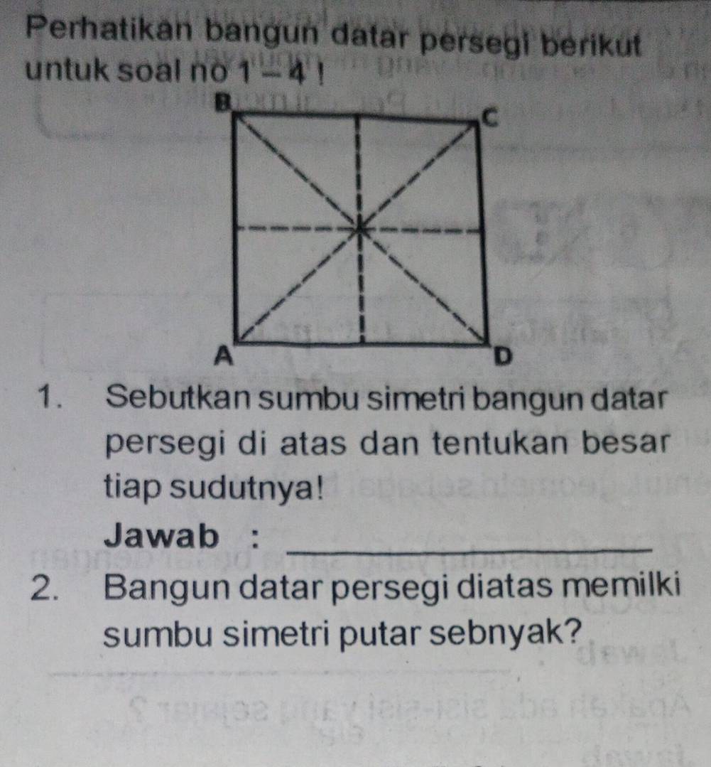 Perhatikan bangun datar persegi berikut 
untuk soal no 1-4!
1. Sebutkan sumbu simetri bangun datar 
persegi di atas dan tentukan besar 
tiap sudutnya! 
Jawab :_ 
2. Bangun datar persegi diatas memilki 
sumbu simetri putar sebnyak?