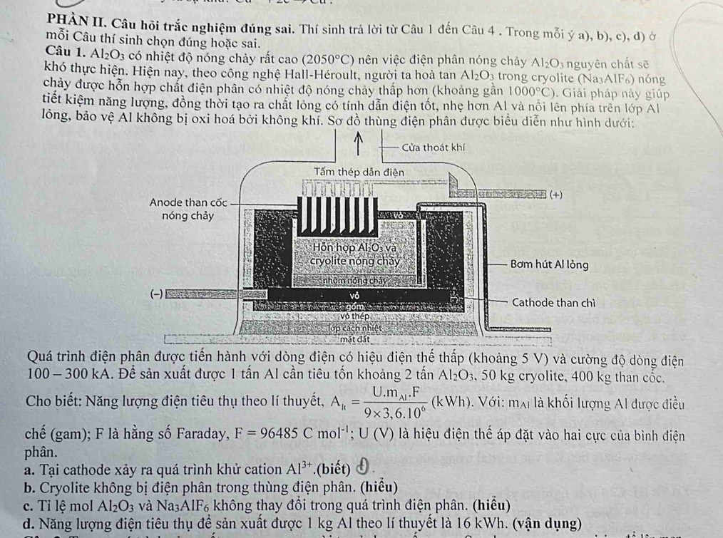 PHẢN II. Câu hội trắc nghiệm đúng sai. Thí sinh trả lời từ Câu 1 đến Câu 4 . Trong mỗi ý a), b), c), d) ở
mỗi Câu thí sinh chọn đúng hoặc sai.
Câu 1. Al_2O_3 có nhiệt độ nóng chảy rất cao (2050°C) nên việc điện phân nóng chảy Al_2O_3
khó thực hiện. Hiện nay, theo công nghệ Hall-Héroult, người ta hoà tan Al_2O_3 trong cryolite (Na₃A nguyên chất sẽ
1F_6) nóng
chảy được hỗn hợp chất điện phân có nhiệt độ nóng chảy thấp hơn (khoảng gần 1000°C). Giải pháp này giúp
tiết kiệm năng lượng, đồng thời tạo ra chất lỏng có tính dẫn điện tốt, nhẹ hơn Al và nổi lên phía trên lớp Al
lỏng, bảo vệ Ál không bị oxi hoá bởi không khí. Sơ đồ thùng điện phân được biểu diễn như hình dưới:
Quá trình điện phân được tiến hành với dòng điện có hiệu điện thế thấp (khoảng 5 V) và cường độ dòng điện
100 - 300 kA. Để sản xuất được 1 tấn Al cần tiêu tốn khoảng 2t ân Al_2O_3 , 50 kg cryolite, 400 kg than cốc.
Cho biết: Năng lượng điện tiêu thụ theo lí thuyết, A_h=frac U.m_Al.F9* 3.6.10^6(kWh). Với: m_AI là khối lượng Al được điều
chế (gam); F là hằng số Faraday, F=96485Cmol^(-1);U(V) là hiệu điện thế áp đặt vào hai cực của bình điện
phân.
a. Tại cathode xảy ra quá trình khử cation Al^(3+).(biết)
b. Cryolite không bị điện phân trong thùng điện phân. (hiểu)
c. Tỉ lệ mol Al_2O_3 và Na_3AIF_6 không thay đổi trong quá trình điện phân. (hiểu)
d. Năng lượng điện tiêu thụ để sản xuất được 1 kg Al theo lí thuyết là 16 kWh. (vận dụng)