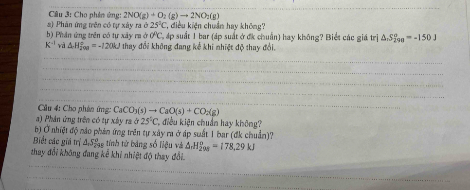 Cho phản ứng: 2NO(g)+O_2(g)to 2NO_2(g)
a) Phản ứng trên có tự xảy ra ở 25°C , điều kiện chuẩn hay không? 
b) Phản ứng trên có tự xảy ra ở 0^0C T, áp suất 1 bar (áp suất ở đk chuẩn) hay không? Biết các giá trị △ _rS_(298)^o=-150J
K^(-1) và △ _rH_(298)^o=-120kJ thay đổi không đang kể khi nhiệt độ thay đổi. 
Câu 4: Cho phản ứng: CaCO_3(s)to CaO(s)+CO_2(g)
a) Phản ứng trên có tự xảy ra ở 25°C , điều kiện chuẩn hay không? 
b) Ở nhiệt độ nảo phản ứng trên tự xảy ra ở áp suất 1 bar (đk chuẩn)? 
Biết các giá trị △ _rS_(298)^o tính từ bảng số liệu và △ _rH_(298)^o=178,29kJ
thay đổi không đang kể khi nhiệt độ thay đổi.