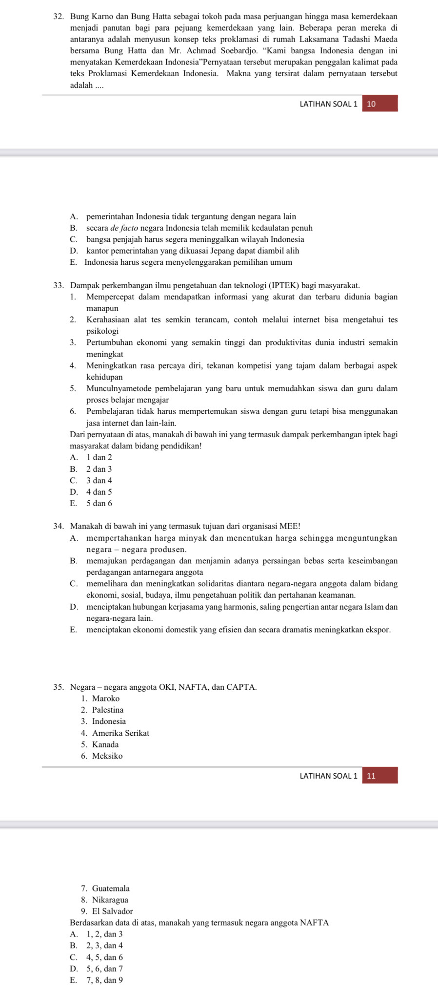 Bung Karno dan Bung Hatta sebagai tokoh pada masa perjuangan hingga masa kemerdekaan
menjadi panutan bagi para pejuang kemerdekaan yang lain. Beberapa peran mereka di
antaranya adalah menyusun konsep teks proklamasi di rumah Laksamana Tadashi Maeda
bersama Bung Hatta dan Mr. Achmad Soebardjo. “Kami bangsa Indonesia dengan ini
menyatakan Kemerdekaan Indonesia''Pernyataan tersebut merupakan penggalan kalimat pada
teks Proklamasi Kemerdekaan Indonesia. Makna yang tersirat dalam pernyataan tersebut
adalah ....
LATIHAN SOAL 1 10
A. pemerintahan Indonesia tidak tergantung dengan negara lain
B. secara de facto negara Indonesia telah memilik kedaulatan penuh
C. bangsa penjajah harus segera meninggalkan wilayah Indonesia
D. kantor pemerintahan yang dikuasai Jepang dapat diambil alih
E. Indonesia harus segera menyelenggarakan pemilihan umum
33. Dampak perkembangan ilmu pengetahuan dan teknologi (IPTEK) bagi masyarakat.
1. Mempercepat dalam mendapatkan informasi yang akurat dan terbaru didunia bagian
2. Kerahasiaan alat tes semkin terancam, contoh melalui internet bisa mengetahui tes
psikologi
3. Pertumbuhan ekonomi yang semakin tinggi dan produktivitas dunia industri semakin
meningkat
4. Meningkatkan rasa percaya diri, tekanan kompetisi yang tajam dalam berbagai aspek
kehidupan
5. Munculnyametode pembelajaran yang baru untuk memudahkan siswa dan guru dalam
proses belajar mengajar
6. Pembelajaran tidak harus mempertemukan siswa dengan guru tetapi bisa menggunakan
jasa internet dan lain-lain.
Dari pernyataan di atas, manakah di bawah ini yang termasuk dampak perkembangan iptek bagi
masyarakat dalam bidang pendidikan!
A. 1 dan 2
B. 2 dan 3
C. 3 dan 4
D. 4 dan 5
E. 5 dan 6
34. Manakah di bawah ini yang termasuk tujuan dari organisasi MEE!
A. mempertahankan harga minyak dan menentukan harga sehingga menguntungkan
negara - negara produsen
B. memajukan perdagangan dan menjamin adanya persaingan bebas serta keseimbangan
perdagangan antarnegara anggota
C. memelihara dan meningkatkan solidaritas diantara negara-negara anggota dalam bidang
ekonomi, sosial, budaya, ilmu pengetahuan politik dan pertahanan keamanan.
D. menciptakan hubungan kerjasama yang harmonis, saling pengertian antar negara Islam dan
negara-negara lain.
E. menciptakan ekonomi domestik yang efisien dan secara dramatis meningkatkan ekspor.
35. Negara - negara anggota OKI, NAFTA, dan CAPTA
1. Maroko
2. Palestina
3. Indonesia
4. Amerika Serikat
5. Kanada
6. Meksiko
11
7. Guatemala
8. Nikaragua
9 El Salvador
Berdasarkan data di atas, manakah yang termasuk negara anggota NAFTA
A. 1, 2, dan 3
B. 2, 3, dan 4
C. 4, 5, dan 6
D. 5, 6, dan 7
E. 7, 8, dan 9