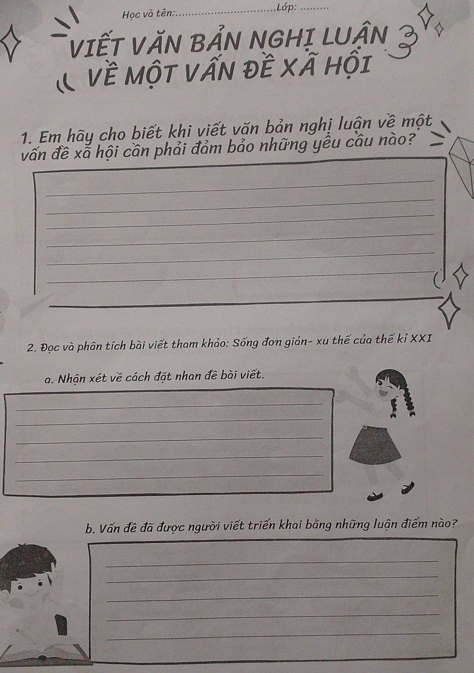 Học và tên:_ Lớp:_ 
VIẾT VăN BẢN NGHị LUẬN 
& Về một Vấn đề xã hội 
1. Em hãy cho biết khi viết văn bản nghị luận về một 
vấn đề xã hội cần phải đảm bảo những yều cầu nào? 
_ 
_ 
_ 
_ 
_ 
_ 
2. Đọc và phân tích bài viết tham khảo: Sống đơn giản- xu thế của thế kỉ XXI 
a. Nhận xét về cách đặt nhan đề bài viết. 
_ 
_ 
_ 
_ 
_ 
b. Vấn đề đã được người viết triển khai bằng những luận điểm nào? 
_ 
_ 
_ 
_ 
_