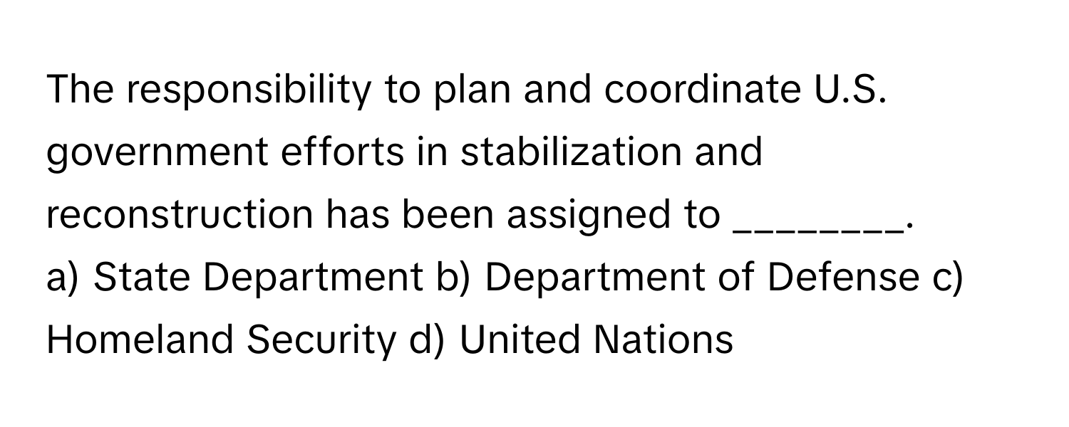 The responsibility to plan and coordinate U.S. government efforts in stabilization and reconstruction has been assigned to ________.

a) State Department b) Department of Defense c) Homeland Security d) United Nations