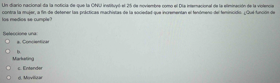 Un diario nacional da la noticia de que la ONU instituyó el 25 de noviembre como el Día internacional de la eliminación de la violencia
contra la mujer, a fin de detener las prácticas machistas de la sociedad que incrementan el fenómeno del feminicidio. ¿Qué función de
los medios se cumple?
Seleccione una:
a. Concientizar
b.
Marketing
c. Entender
d. Movilizar