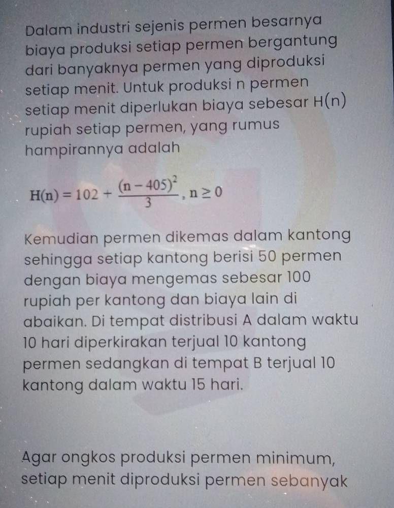 Dalam industri sejenis permen besarnya 
biaya produksi setiap permen bergantung 
dari banyaknya permen yang diproduksi 
setiap menit. Untuk produksi n permen 
setiap menit diperlukan biaya sebesar H(n)
rupiah setiap permen, yang rumus 
hampirannya adalah
H(n)=102+frac (n-405)^23,n≥ 0
Kemudian permen dikemas dalam kantong 
sehingga setiap kantong berisi 50 permen 
dengan biaya mengemas sebesar 100
rupiah per kantong dan biaya lain di 
abaikan. Di tempat distribusi A dalam waktu
10 hari diperkirakan terjual 10 kantong 
permen sedangkan di tempat B terjual 10
kantong dalam waktu 15 hari. 
Agar ongkos produksi permen minimum, 
setiap menit diproduksi permen sebanyak