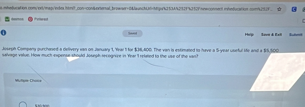 mheducation.com/ext/map/index.html?_con=con&external_browser=0&launchUrl=https%253A%252F%252Fnewconnect.mheducation.com%252F. 
desmos Pinterest 

a Saved Help Save & Exit Submit 
Joseph Company purchased a delivery van on January 1, Year 1 for $36,400. The van is estimated to have a 5-year useful life and a $5,500
salvage value. How much expense should Joseph recognize in Year 1 related to the use of the van? 
Multiple Choice
$30.900