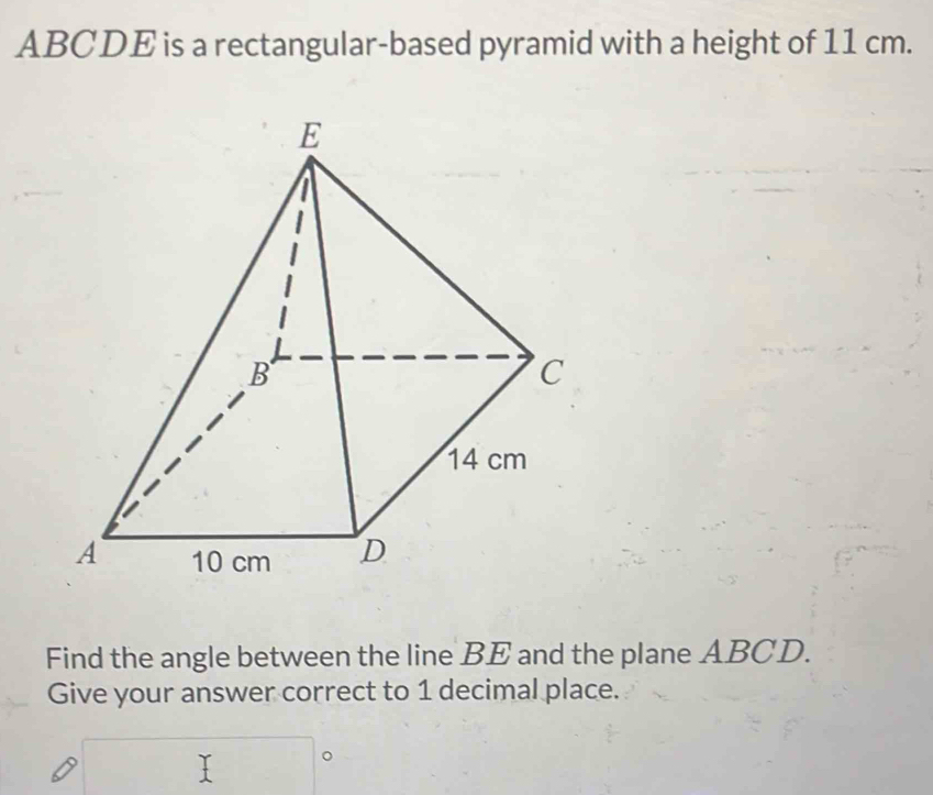 ABCDE is a rectangular-based pyramid with a height of 11 cm. 
Find the angle between the line BE and the plane ABCD. 
Give your answer correct to 1 decimal place. 
□