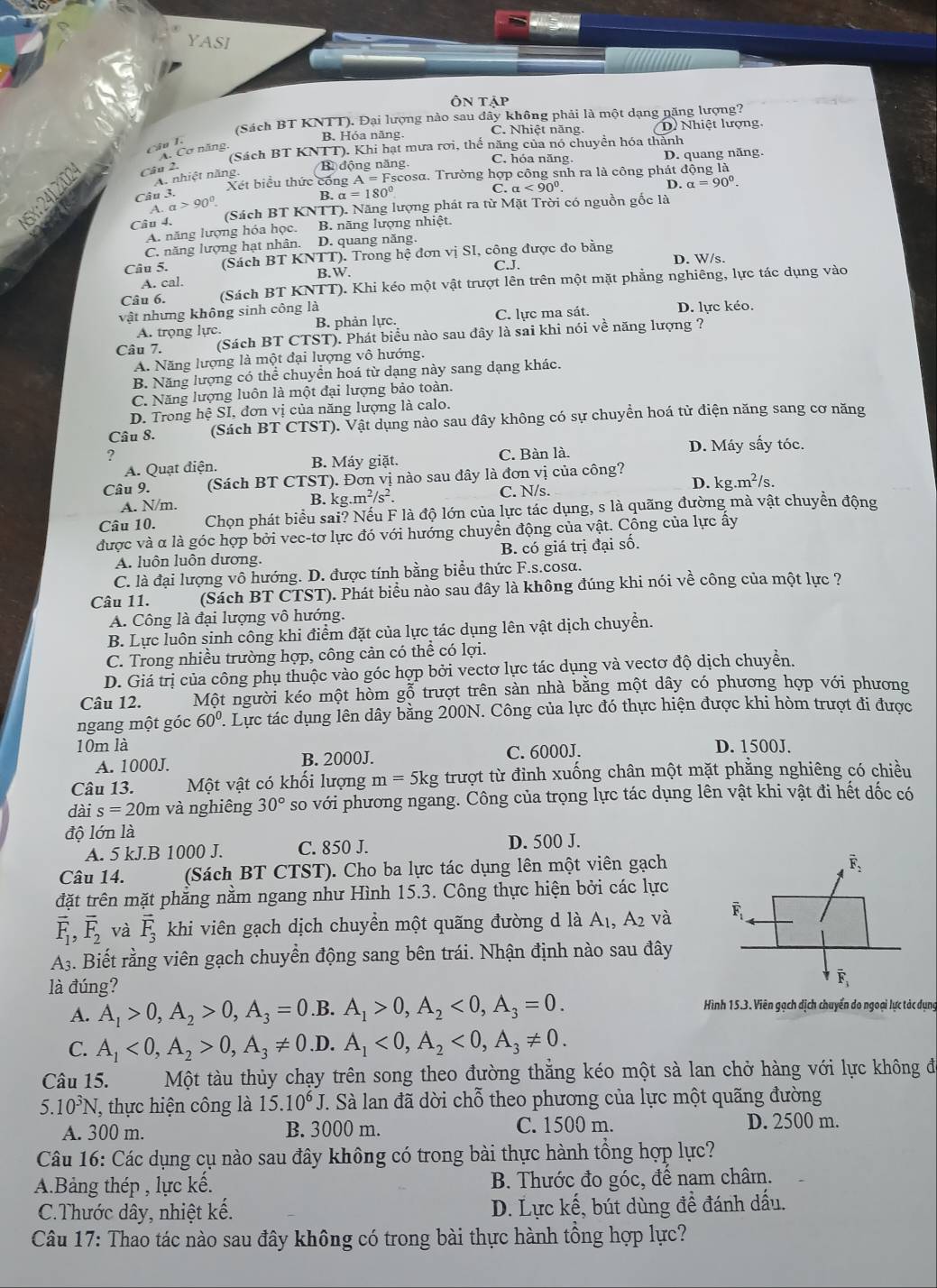 YASI
ÔN tập
(Sách BT KNTT). Đại lượng nào sau đây không phải là một dạng nặng lượng?
B. Hóa năng. C. Nhiệt năng. D  Nhiệt lượng
Câu I.
(Sách BT KNTT). Khi hạt mưa rơi, thể năng của nó chuyển hóa thành
A. Cơ năng,
Câu 2.
B động năng C. hóa năng. D. quang năng.
Xét biểu thức công A=F Fscosα. Trường hợp công snh ra là công phát động là
A. nhiệt năng,
C. alpha <90°.
D. alpha =90°.
Câu 3.
B. alpha =180°
a>90°
Câu 4. (Sách BT KNTT). Năng lượng phát ra từ Mặt Trời có nguồn gốc là
A. năng lượng hóa học. B. năng lượng nhiệt.
C. năng lượng hạt nhân. D. quang năng.
Câu 5. (Sách BT KNTT). Trong hệ đơn vị SI, công được đo bằng
C.J. D. W/s.
A. cal. B.W.
Câu 6. (Sách BT KNTT). Khi kéo một vật trượt lên trên một mặt phẳng nghiêng, lực tác dụng vào
vật nhưng không sinh công là D. lực kéo.
A. trọng lực. B. phản lực. C. lực ma sát.
Câu 7. (Sách BT CTST). Phát biểu nào sau đây là sai khi nói về năng lượng ?
A. Năng lượng là một đại lượng vô hướng.
B. Năng lượng có thể chuyển hoá từ dạng này sang dạng khác.
C. Năng lượng luôn là một đại lượng bảo toàn.
D. Trong hệ SI, đơn vị của năng lượng là calo.
Câu 8. (Sách BT CTST). Vật dụng nào sau đây không có sự chuyển hoá từ điện năng sang cơ năng
? C. Bàn là. D. Máy sấy tóc.
A. Quạt điện. B. Máy giặt.
Câu 9. (Sách BT CTST). Đơn vị nào sau đây là đơn vị của công?
D.
A. N/m. B. kg.m^2/s^2. C. N/s. kg.m^2/s
Câu 10. Chọn phát biểu sai? Nếu F là độ lớn của lực tác dụng, s là quãng đường mà vật chuyển động
được và α là góc hợp bởi vec-tơ lực đó với hướng chuyển động của vật. Công của lực ấy
A. luôn luôn dương. B. có giá trị đại số.
C. là đại lượng vô hướng. D. được tính bằng biểu thức F.s.cosα.
Câu 11. (Sách BT CTST). Phát biểu nào sau đây là không đúng khi nói về công của một lực ?
A. Công là đại lượng vô hướng.
B. Lực luôn sinh công khi điểm đặt của lực tác dụng lên vật dịch chuyển.
C. Trong nhiều trường hợp, công cản có thể có lợi.
D. Giá trị của công phụ thuộc vào góc hợp bởi vectơ lực tác dụng và vectơ độ dịch chuyển.
Câu 12. Một người kéo một hòm gỗ trượt trên sàn nhà bằng một dây có phương hợp với phương
ngang một góc 60° 1. Lực tác dụng lên dây bằng 200N. Công của lực đó thực hiện được khi hòm trượt đi được
10m là D. 1500J.
A. 1000J. B. 2000J. C. 6000J.
Câu 13. Một vật có khối lượng m=5kg trượt từ đỉnh xuống chân một mặt phăng nghiêng có chiều
dài s=20m và nghiêng 30° so với phương ngang. Công của trọng lực tác dụng lên vật khi vật đi hết dốc có
độ lớn là
A. 5 kJ.B 1000 J. C. 850 J. D. 500 J.
Câu 14. (Sách BT CTST). Cho ba lực tác dụng lên một viên gạch
đặt trên mặt phẳng nằm ngang như Hình 15.3. Công thực hiện bởi các lực
vector F_1,vector F_2 và vector F_3 khi viên gạch dịch chuyển một quãng đường d là A₁, A₂ và 
A. Biết rằng viên gạch chuyển động sang bên trái. Nhận định nào sau đây
là đúng?
A. A_1>0,A_2>0,A_3=0.B. A_1>0,A_2<0,A_3=0. Hình 15.3. Viên gạch dịch chuyển do ngoại lực tác dụng
C. A_1<0,A_2>0,A_3!= 0.I D. A_1<0,A_2<0,A_3!= 0.
Câu 15. Một tàu thủy chạy trên song theo đường thẳng kéo một sà lan chở hàng với lực không để
5. 10^3N T, thực hiện công là 15.10^6J T. Sà lan đã dời chỗ theo phương của lực một quãng đường
A. 300 m. B. 3000 m. C. 1500 m. D. 2500 m.
Câu 16: Các dụng cụ nào sau đây không có trong bài thực hành tồng hợp lực?
A.Bảng thép , lực kế. B. Thước đo góc, để nam châm.
C.Thước dây, nhiệt kế. D. Lực kế, bút dùng đề đánh dấu.
Câu 17: Thao tác nào sau đây không có trong bài thực hành tồng hợp lực?