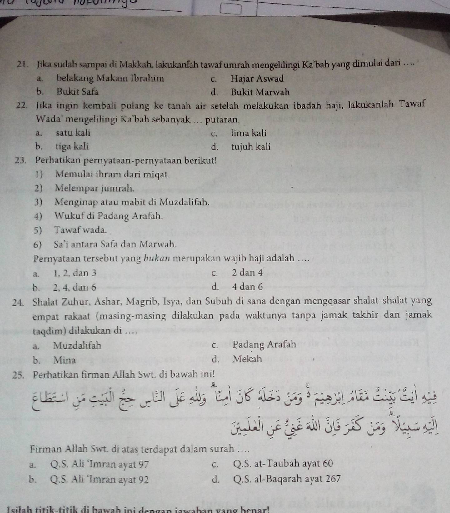 Jika sudah sampai di Makkah, lakukanlah tawaf umrah mengelilingi Ka’bah yang dimulai dari …
a. belakang Makam Ibrahim c. Hajar Aswad
b. Bukit Safa d. Bukit Marwah
22. Jika ingin kembali pulang ke tanah air setelah melakukan ibadah haji, lakukanlah Tawaf
Wada’ mengelilingi Ka’bah sebanyak ... putaran.
a. satu kali c. lima kali
b. tiga kali d. tujuh kali
23. Perhatikan pernyataan-pernyataan berikut!
1) Memulai ihram dari miqat.
2) Melempar jumrah.
3) Menginap atau mabit di Muzdalifah.
4) Wukuf di Padang Arafah.
5) Tawaf wada.
6) Sa’i antara Safa dan Marwah.
Pernyataan tersebut yang bukan merupakan wajib haji adalah …...
a. 1, 2, dan 3 c. 2 dan 4
b. 2, 4, dan 6 d. 4 dan 6
24. Shalat Zuhur, Ashar, Magrib, Isya, dan Subuh di sana dengan mengqasar shalat-shalat yang
empat rakaat (masing-masing dilakukan pada waktunya tanpa jamak takhir dan jamak
taqdim) dilakukan di ...
a. Muzdalifah c. Padang Arafah
b. Mina d. Mekah
25. Perhatikan firman Allah Swt. di bawah ini!
ge gá  S      
Firman Allah Swt. di atas terdapat dalam surah …
a. Q.S. Ali ‘Imran ayat 97 c. Q.S. at-Taubah ayat 60
b. Q.S. Ali ‘Imran ayat 92 d. Q.S. al-Baqarah ayat 267
Isilah titik-titik di bawaḥ ini dengan jawaban vang benar!