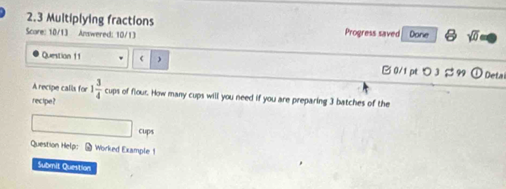 2.3 Multiplying fractions 
Progress saved 
Scare: 10/13 Answered: 10/13 Done sqrt(0) 
Question 11 1 3/4  cups of flour. How many cups will you need if you are preparing 3 batches of the 
recipe? 
cups 
Question Help: Worked Example 1 
Submit Question