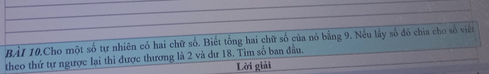 BàI 10.Cho một số tự nhiên có hai chữ số. Biết tổng hai chữ số của nó bằng 9. Nếu lấy số đó chia cho số viết 
theo thứ tự ngược lại thì được thương là 2 và dư 18. Tìm số ban đầu. 
Lời giải