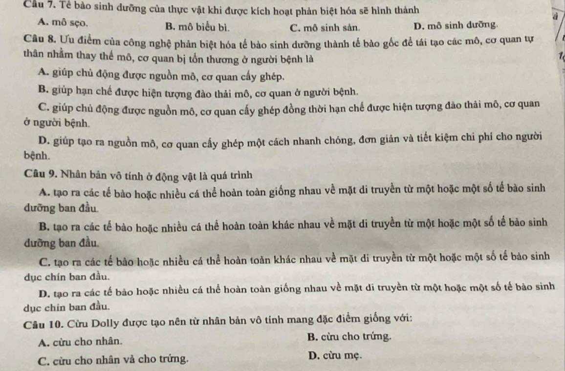 Cầu 7. Tề bào sinh dưỡng của thực vật khi được kích hoạt phản biệt hóa sẽ hình thành
a
A. mô sço. B. mô biểu bì. C. mô sinh sản. D. mô sinh dưỡng
Câu 8. Ưu điểm của công nghệ phản biệt hóa tế bào sinh dưỡng thành tế bào gốc để tái tạo các mô, cơ quan tự
thân nhằm thay thế mô, cơ quan bị tổn thương ở người bệnh là
A. giúp chủ động được nguồn mô, cơ quan cấy ghép.
B. giúp hạn chế được hiện tượng đào thải mô, cơ quan ở người bệnh.
C. giúp chủ động được nguồn mô, cơ quan cấy ghép đồng thời hạn chế được hiện tượng đảo thải mô, cơ quan
ở người bệnh.
D. giúp tạo ra nguồn mô, cơ quan cấy ghép một cách nhanh chóng, đơn giản và tiết kiệm chi phí cho người
bệnh.
Câu 9. Nhân bản vô tính ở động vật là quá trình
A. tạo ra các tế bào hoặc nhiều cá thể hoàn toàn giống nhau về mặt di truyền từ một hoặc một số tế bào sinh
dưỡng ban đầu
B. tạo ra các tế bào hoặc nhiều cá thể hoàn toàn khác nhau về mặt di truyền từ một hoặc một số tế bảo sinh
đưỡng ban đầu
C. tạo ra các tế bào hoặc nhiều cá thể hoàn toàn khác nhau về mặt di truyền từ một hoặc một số tế bào sinh
dục chín ban đầu.
D. tạo ra các tế bảo hoặc nhiều cá thể hoàn toàn giống nhau về mặt di truyền từ một hoặc một số tế bào sinh
dục chín ban đầu.
Câu 10. Cừu Dolly được tạo nên từ nhân bản vô tính mang đặc điểm giống với:
A. cừu cho nhân. B. cừu cho trứng.
C. cừu cho nhân và cho trứng. D. cừu mẹ.