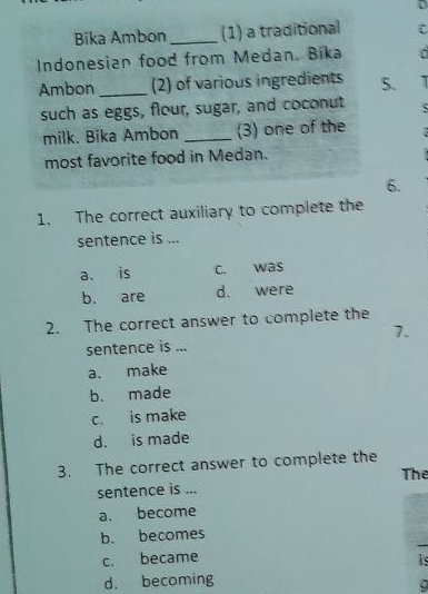 Bika Ambon _(1) a traditional C
Indonesian food from Medan. Bika
Ambon _2) of various ingredients 5. I
such as eggs, flour, sugar, and coconut
milk. Bika Ambon _(3) one of the
most favorite food in Medan.
6.
1. The correct auxiliary to complete the
sentence is ...
a. is c. was
b. are d. were
2. The correct answer to complete the
7.
sentence is ...
a. make
b. made
c. is make
d. is made
3. The correct answer to complete the The
sentence is ...
a. become
b. becomes
c. became
i
d. becoming
C