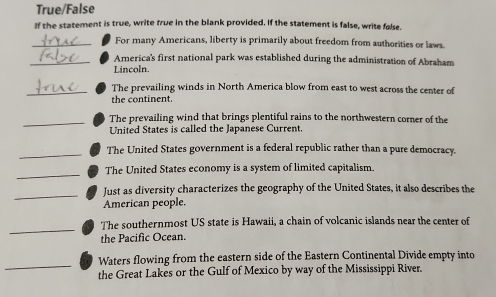 True/False 
If the statement is true, write true in the blank provided. If the statement is false, write false. 
_For many Americans, liberty is primarily about freedom from authorities or laws. 
_America's first national park was established during the administration of Abraham 
Lincoln. 
_The prevailing winds in North America blow from east to west across the center of 
the continent. 
_ 
The prevailing wind that brings plentiful rains to the northwestern corner of the 
United States is called the Japanese Current 
_ 
The United States government is a federal republic rather than a pure democracy. 
_ 
The United States economy is a system of limited capitalism. 
_ 
Just as diversity characterizes the geography of the United States, it also describes the 
American people. 
_ 
The southernmost US state is Hawaii, a chain of volcanic islands near the center of 
the Pacific Ocean. 
_ 
Waters flowing from the eastern side of the Eastern Continental Divide empty into 
the Great Lakes or the Gulf of Mexico by way of the Mississippi River.