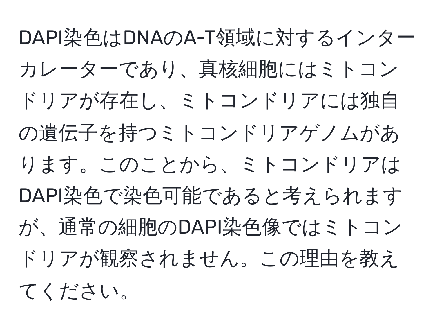 DAPI染色はDNAのA-T領域に対するインターカレーターであり、真核細胞にはミトコンドリアが存在し、ミトコンドリアには独自の遺伝子を持つミトコンドリアゲノムがあります。このことから、ミトコンドリアはDAPI染色で染色可能であると考えられますが、通常の細胞のDAPI染色像ではミトコンドリアが観察されません。この理由を教えてください。