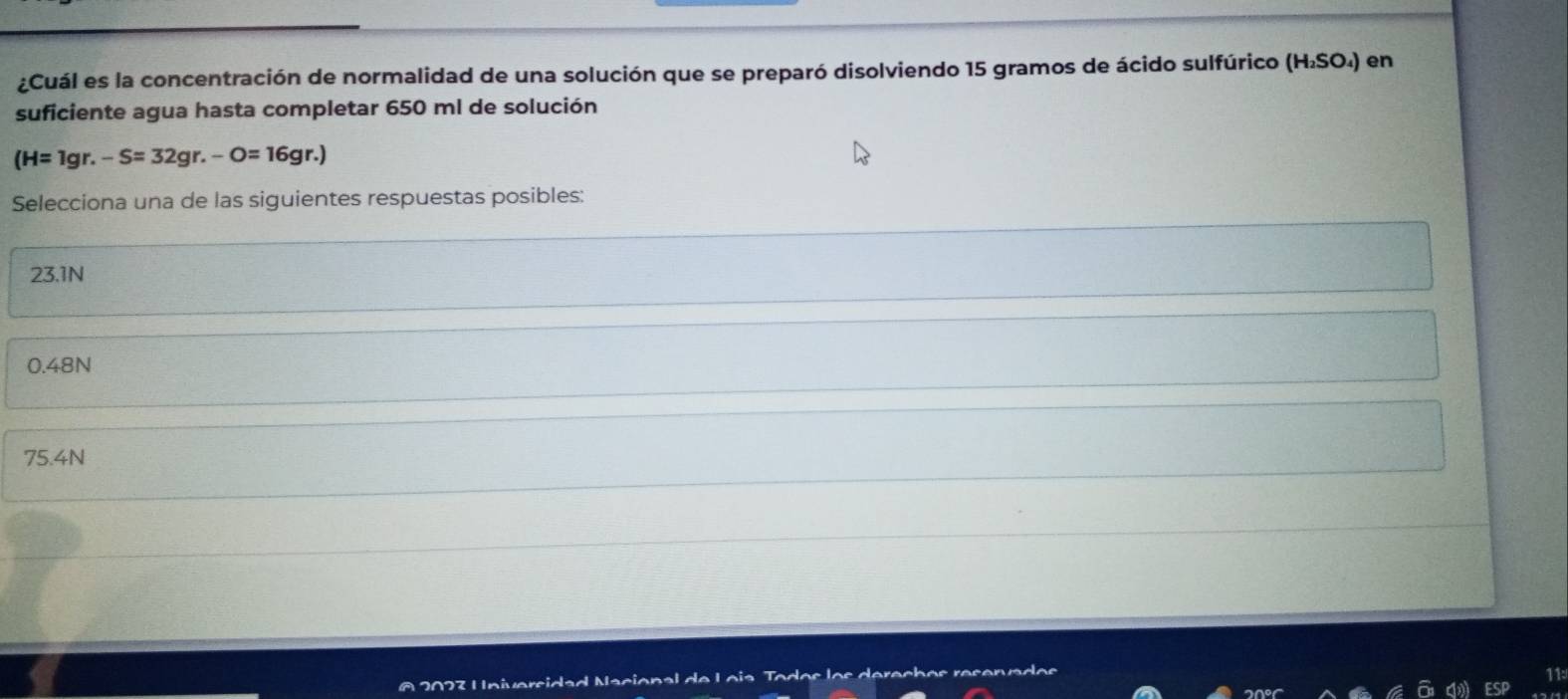 ¿Cuál es la concentración de normalidad de una solución que se preparó disolviendo 15 gramos de ácido sulfúrico (H₂SO₄) en
suficiente agua hasta completar 650 ml de solución
(H=1gr.-S=32gr.-O=16gr.)
Selecciona una de las siguientes respuestas posibles:
23.1N
0.48N
75.4N