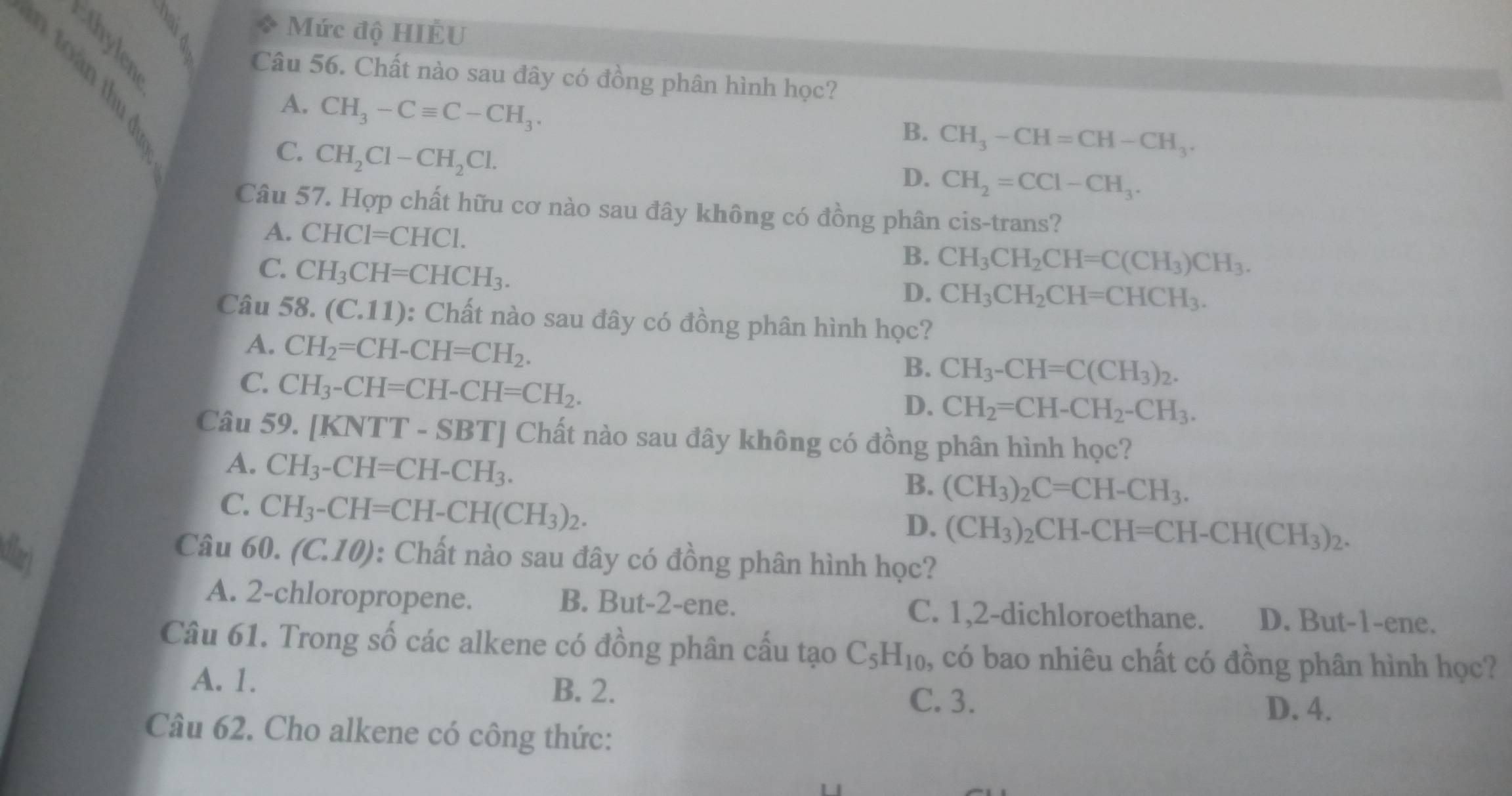 Mức độ HIÊU
Câu 56. Chất nào sau đây có đồng phân hình học?
A. CH_3-Cequiv C-CH_3.
B. CH_3-CH=CH-CH_3.
C. CH_2Cl-CH_2Cl.
D. CH_2=CCl-CH_3.
Câu 57. Hợp chất hữu cơ nào sau đây không có đồng phân cis-trans?
A. CHCl=CHCl.
C. CH_3CH=CHCH_3.
B. CH_3CH_2CH=C(CH_3)CH_3.
D. CH_3CH_2CH=CHCH_3.
Câu 58. (C.1 1) 0: Chất nào sau đây có đồng phân hình học?
A. CH_2=CH-CH=CH_2.
C. CH_3-CH=CH-CH=CH_2.
B. CH_3-CH=C(CH_3)_2.
D. CH_2=CH-CH_2-CH_3.
Câu 59. [KNTT - SBT] Chất nào sau đây không có đồng phân hình học?
A. CH_3-CH=CH-CH_3.
C. CH_3-CH=CH-CH(CH_3)_2.
B. (CH_3)_2C=CH-CH_3.
D. (CH_3)_2CH-CH=CH-CH(CH_3)_2.
Câu
dlar) 60.(C.10) : Chất nào sau đây có đồng phân hình học?
A. 2-chloropropene. B. But-2-ene. C. 1,2-dichloroethane. D. But-1-ene.
Câu 61. Trong số các alkene có đồng phân cấu tạo C_5H_10 , có bao nhiêu chất có đồng phân hình học?
A. 1. B. 2.
C. 3. D. 4.
Câu 62. Cho alkene có công thức: