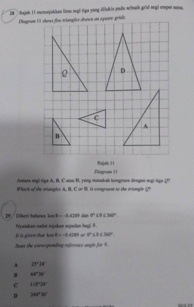 Rajah 11 menunjukkan lima segi tiga yang dilukis pada sebuah grid segi empat sama.
Diagram  shows five triangles drawn on square grids.
Rajah 11
Diagram 11
Antara segi tiga A, B, C atau D, yang manakah kongruen dengan segi tiga (??
Which of the triangles A, B, C or D, is congruent to the triangle Q?
29 Diberi bahawa kos θ =-0.4289 dan 0°≤ θ ≤ 360°. 
Nyatakan sudut rujukan sepadan bagi 0.
It is given that kos 0=-0.4289 or 0°≤ θ ≤ 360°. 
State the corresponding reference angle for θ.
A 25°24'
B 64°36'
C 115°24'
D 244°36'