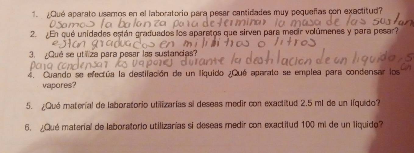 Qué aparato usamos en el laboratorio para pesar cantidades muy pequeñas con exactitud? 
2. ¿En qué unidades están graduados los aparatos que sirven para medir volúmenes y para pesar? 
3. ¿Qué se utiliza para pesar las sustancias? 
4. Cuando se efectúa la destilación de un líquido ¿Qué aparato se emplea para condensar los 
vapores? 
5. ¿Qué material de laboratorio utilizarías si deseas medir con exactitud 2.5 ml de un líquido? 
6. ¿Qué material de laboratorio utilizarías si deseas medir con exactitud 100 ml de un líquido?