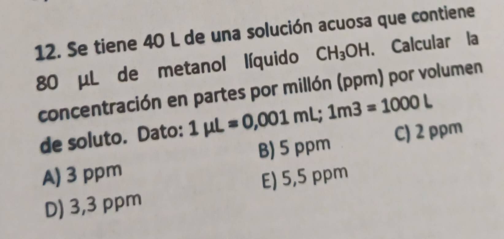 Se tiene 40 L de una solución acuosa que contiene
80 μL de metanol líquido CH_3OH. Calcular la
concentración en partes por millón (ppm) por volumen
de soluto. Dato: 1mu L=0,001mL; 1m3=1000L
C) 2 ppm
B) 5 ppm
A) 3 ppm
E) 5,5 ppm
D) 3,3 ppm