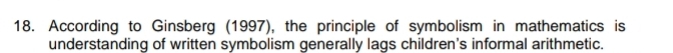 According to Ginsberg (1997), the principle of symbolism in mathematics is 
understanding of written symbolism generally lags children's informal arithmetic.