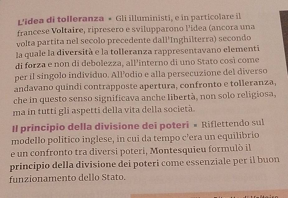 L'idea di tolleranza • Gli illuministi, e in particolare il 
francese Voltaire, ripresero e svilupparono l’idea (ancora una 
volta partita nel secolo precedente dall’Inghilterra) secondo 
la quale la diversità e la tolleranza rappresentavano elementi 
di forza e non di debolezza, all’interno di uno Stato così come 
per il singolo individuo. All’odio e alla persecuzione del diverso 
andavano quindi contrapposte apertura, confronto e tolleranza, 
che in questo senso significava anche libertà, non solo religiosa, 
ma in tutti gli aspetti della vita della società. 
Il principio della divisione dei poteri • Riflettendo sul 
modello politico inglese, in cui da tempo c’era un equilibrio 
e un confronto tra diversi poteri, Montesquieu formulò il 
principio della divisione dei poteri come essenziale per il buon 
funzionamento dello Stato.