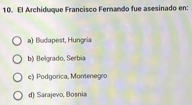 El Archiduque Francisco Fernando fue asesinado en:
a) Budapest, Hungría
b) Belgrado, Serbia
c) Podgorica, Montenegro
d) Sarajevo, Bosnia