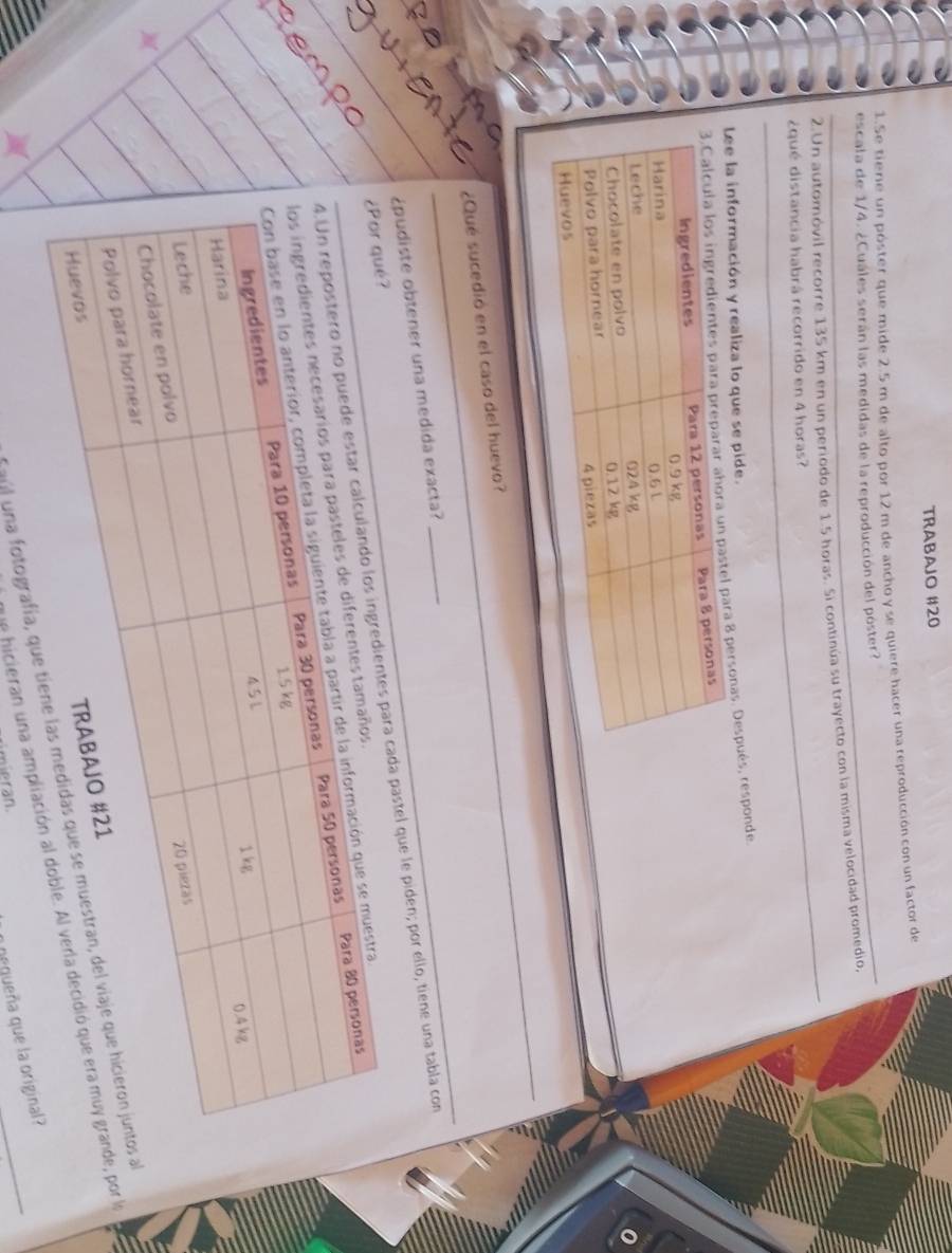 TRABAJO #20 
_ 
1.Se tiere un póster que mide 2.5 m de alto por 12 m de ancho y se quiere hacer una reproducción con un factor de 
escala de 1/4. ¿Cuáles serán las medidas de la reproducción del póster? 
_ 
2.Un automóvil recorre 135 km en un periodo de 1.5 horas. Si continúa su trayecto con la misma velocidad promedio, 
¿qué distancia habrá recorrido en 4 horas? 
Lee la información y realiza lo que se pide. 
para 8 personas. Después, responde. 
_ 
¿Qué sucedió en el caso del huevo? 
¿pudiste obtener una medida exacta? 
_ 
_ 
cada pastel que le piden; por ello, tiene una tabla con 
Tajl una fotografía, qu 
ue hicieran una ampliaor la 
timieran. 
a nequeña que la original?