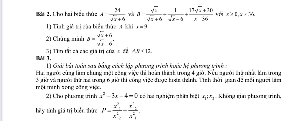 Cho hai biểu thức A= 24/sqrt(x)+6  và B= sqrt(x)/sqrt(x)+6 + 1/sqrt(x)-6 + (17sqrt(x)+30)/x-36  với x≥ 0, x!= 36. 
1) Tính giá trị của biểu thức A khi x=9
2) Chứng minh B= (sqrt(x)+6)/sqrt(x)-6 . 
3) Tìm tất cả các giá trị của x đề A. B≤ 12. 
Bài 3. 
1) Giải bài toán sau bằng cách lập phương trình hoặc hệ phương trình : 
Hai người cùng làm chung một công việc thì hoàn thành trong 4 giờ. Nếu người thứ nhất làm trong 
3 giờ và người thứ hai trong 6 giờ thì công việc được hoàn thành. Tính thời gian để mỗi người làm 
một mình xong công việc. 
2) Cho phương trình x^2-3x-4=0 có hai nghiệm phân biệt x_1; x_2. Không giải phương trình 
hãy tính giá trị biểu thức P=frac x^2_1x^2_2+frac x^2_2x^2_1.