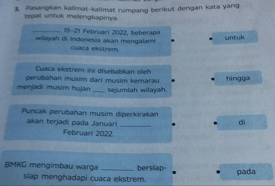 Pasangkan kalimat-kalimat rumpang berikut dengan kata yang 
tepat untuk melengkapinya. 
_ 15 - 21 Februari 2022, beberapa 
wilayah di Indonesia akan mengalami. untuk 
cuaca ekstrem. 
Cuaca ekstrem ini disebabkan oleh 
perubahan musim dari musim kemarau hingga 
menjadi musim hujan _sejumlah wilayah. 
Puncak perubahan musim diperkirakan 
akan terjadi pada Januari_ 
di 
Februari 2022. 
BMKG mengimbau warga _bersiap- 
pada 
siap menghadapi cuaca ekstrem.