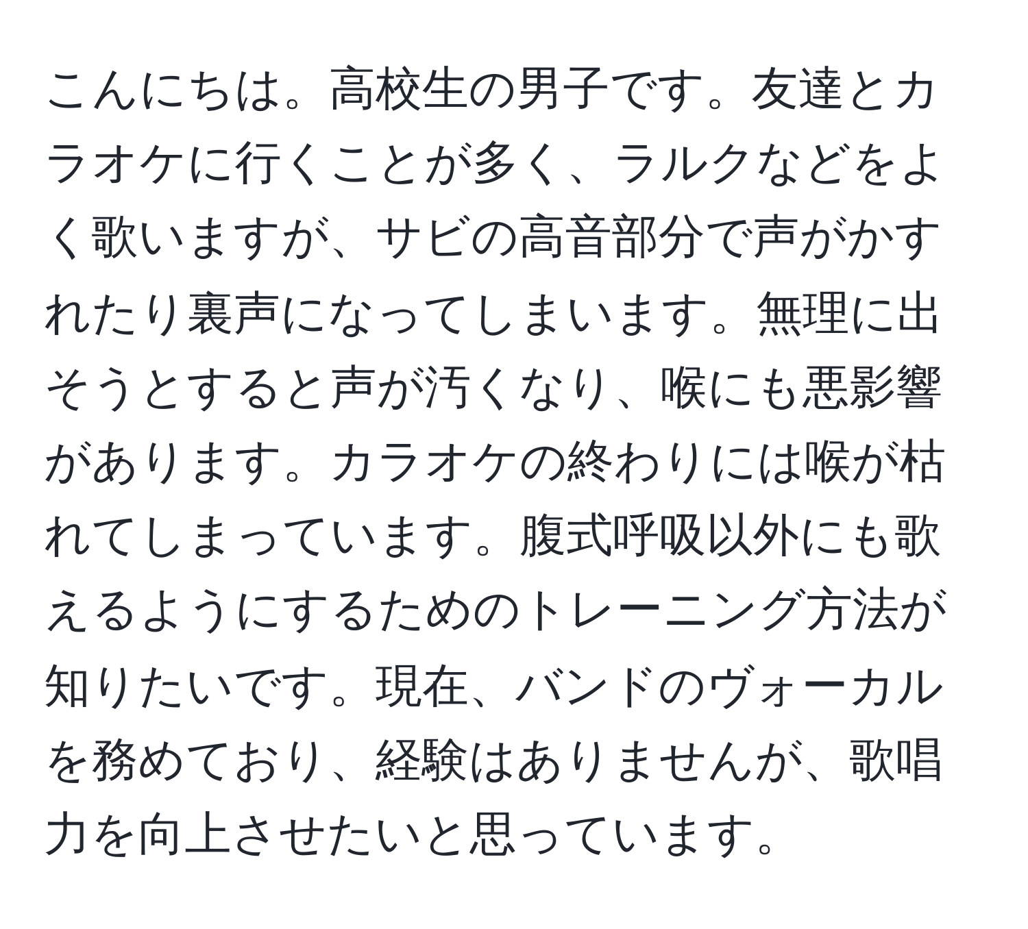 こんにちは。高校生の男子です。友達とカラオケに行くことが多く、ラルクなどをよく歌いますが、サビの高音部分で声がかすれたり裏声になってしまいます。無理に出そうとすると声が汚くなり、喉にも悪影響があります。カラオケの終わりには喉が枯れてしまっています。腹式呼吸以外にも歌えるようにするためのトレーニング方法が知りたいです。現在、バンドのヴォーカルを務めており、経験はありませんが、歌唱力を向上させたいと思っています。