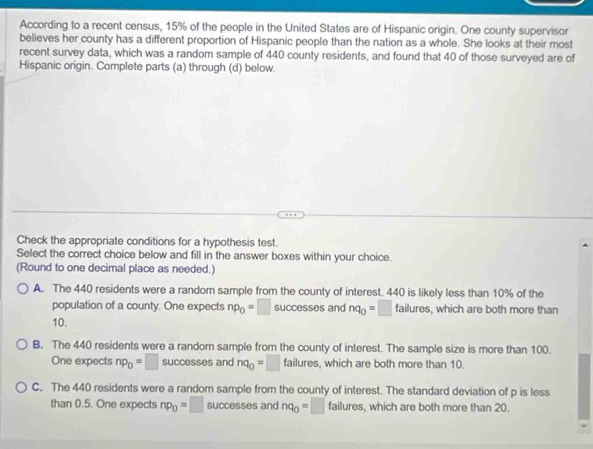 According to a recent census, 15% of the people in the United States are of Hispanic origin. One county supervisor
believes her county has a different proportion of Hispanic people than the nation as a whole. She looks at their most
recent survey data, which was a random sample of 440 county residents, and found that 40 of those surveyed are of
Hispanic origin. Complete parts (a) through (d) below.
Check the appropriate conditions for a hypothesis test.
Select the correct choice below and fill in the answer boxes within your choice.
(Round to one decimal place as needed.)
A. The 440 residents were a random sample from the county of interest. 440 is likely less than 10% of the
population of a county. One expects np_0=□ successes and nq_0=□ failures, which are both more than
10.
B. The 440 residents were a random sample from the county of interest. The sample size is more than 100.
One expects np_0=□ success ses and nq_0=□ failures, which are both more than 10.
C. The 440 residents were a random sample from the county of interest. The standard deviation of p is less
than 0.5. One expects np_0=□ successes and nq_0=□ failures, which are both more than 20.