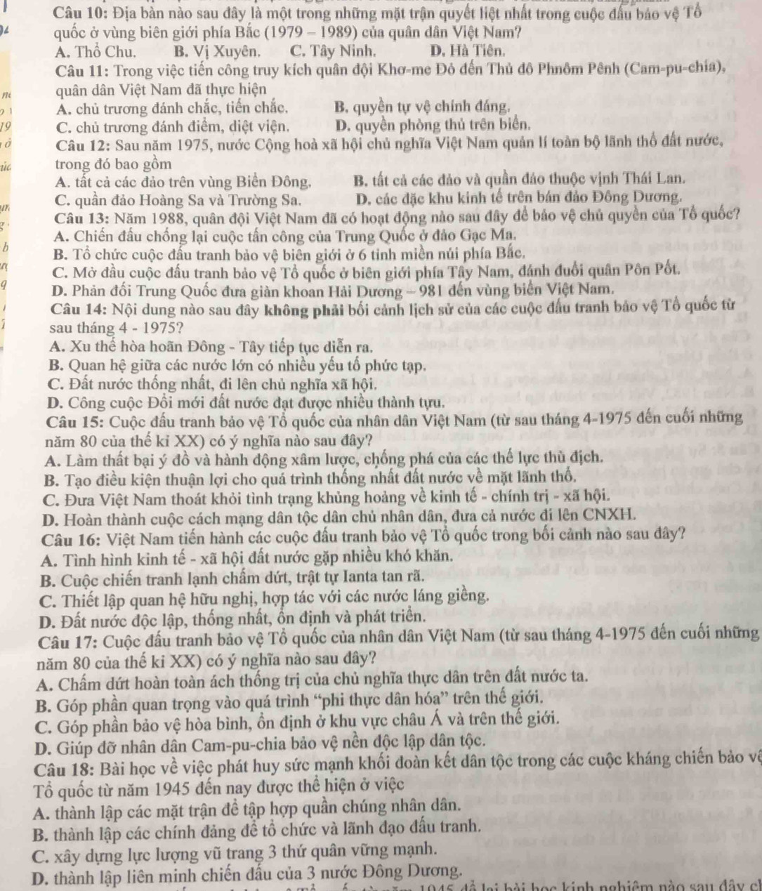 Địa bản nào sau đây là một trong những mặt trận quyết liệt nhất trong cuộc đầu bảo vệ Tổ
quốc ở vùng biên giới phía Bắc (1979 - 1989) của quân dân Việt Nam?
A. Thổ Chu. B. Vị Xuyên. C. Tây Ninh. D. Hà Tiên.
Câu 11: Trong việc tiến công truy kích quân đội Khơ-me Đỏ đến Thủ đô Phnôm Pênh (Cam-pu-chía),
m quân dân Việt Nam đã thực hiện
2 1 A. chủ trương đánh chắc, tiến chắc, B. quyền tự vệ chính đáng.
19 C. chủ trương đánh điểm, diệt viện. D. quyền phòng thủ trên biển.
ở  Câu 12: Sau năm 1975, nước Cộng hoà xã hội chủ nghĩa Việt Nam quản lí toàn bộ lãnh thổ đất nước,
úc trong đó bao gồm
A. tất cả các đảo trên vùng Biền Đông. B. tất cả các đảo và quần đảo thuộc vịnh Thái Lan.
ur C. quần đảo Hoàng Sa và Trường Sa, D. các đặc khu kinh tế trên bán đảo Đông Dương.
Câu 13: Năm 1988, quân đội Việt Nam đã có hoạt động nào sau đây để bảo vệ chủ quyền của Tổ quốc?
A. Chiến đấu chống lại cuộc tấn công của Trung Quốc ở đảo Gạc Ma.
b B. Tổ chức cuộc đấu tranh bảo vệ biên giới ở 6 tỉnh miền núi phía Bắc.
a C. Mở đầu cuộc đấu tranh bảo vệ Tổ quốc ở biên giới phía Tây Nam, đánh đuổi quân Pôn Pốt.
D. Phản đối Trung Quốc đưa giàn khoan Hải Dương - 981 đến vùng biển Việt Nam.
Câu 14: Nội dung nào sau đây không phải bối cảnh lịch sử của các cuộc đầu tranh bảo vệ Tổ quốc từ
sau tháng 4 - 1975?
A. Xu thế hòa hoãn Đông - Tây tiếp tục diễn ra.
B. Quan hệ giữa các nước lớn có nhiều yếu tố phức tạp.
C. Đất nước thống nhất, đi lên chủ nghĩa xã hội.
D. Công cuộc Đổi mới đất nước đạt được nhiều thành tựu.
Câu 15: Cuộc đấu tranh bảo vệ Tổ quốc của nhân dân Việt Nam (từ sau tháng 4-1975 đến cuối những
năm 80 của thế kỉ XX) có ý nghĩa nào sau đây?
A. Làm thất bại ý đồ và hành động xâm lược, chống phá của các thế lực thù địch.
B. Tạo điều kiện thuận lợi cho quả trình thống nhất đất nước về mặt lãnh thổ,
C. Đưa Việt Nam thoát khỏi tình trạng khủng hoảng về kinh tế - chính trị - xã hội.
D. Hoàn thành cuộc cách mạng dân tộc dân chủ nhân dân, đưa cả nước đi lên CNXH.
Câu 16: Việt Nam tiến hành các cuộc đấu tranh bảo vệ Tổ quốc trong bối cảnh nào sau đây?
A. Tình hình kinh tế - xã hội đất nước gặp nhiều khó khăn.
B. Cuộc chiến tranh lạnh chấm dứt, trật tự Ianta tan rã.
C. Thiết lập quan hệ hữu nghị, hợp tác với các nước láng giềng.
D. Đất nước độc lập, thống nhất, ổn định và phát triển.
Câu 17: Cuộc đấu tranh bảo vệ Tổ quốc của nhân dân Việt Nam (từ sau tháng 4-1975 đến cuối những
năm 80 của thế ki XX) có ý nghĩa nào sau dây?
A. Chấm dứt hoàn toàn ách thống trị của chủ nghĩa thực dân trên đất nước ta.
B. Góp phần quan trọng vào quá trình “phi thực dân hóa” trên thế giới.
C. Góp phần bảo vệ hòa bình, ồn định ở khu vực châu Á và trên thế giới.
D. Giúp đỡ nhân dân Cam-pu-chia bảo vệ nền độc lập dân tộc.
Câu 18: Bài học về việc phát huy sức mạnh khối đoàn kết dân tộc trong các cuộc kháng chiến bảo về
ổ quốc từ năm 1945 đến nay được thể hiện ở việc
A. thành lập các mặt trận để tập hợp quần chúng nhân dân.
B. thành lập các chính đảng để tổ chức và lãnh đạo đấu tranh.
C. xây dựng lực lượng vũ trang 3 thứ quân vững mạnh.
D. thành lập liên minh chiến đấu của 3 nước Đông Dương.
d ề lại bài học kinh nghiệm nào sau đây có