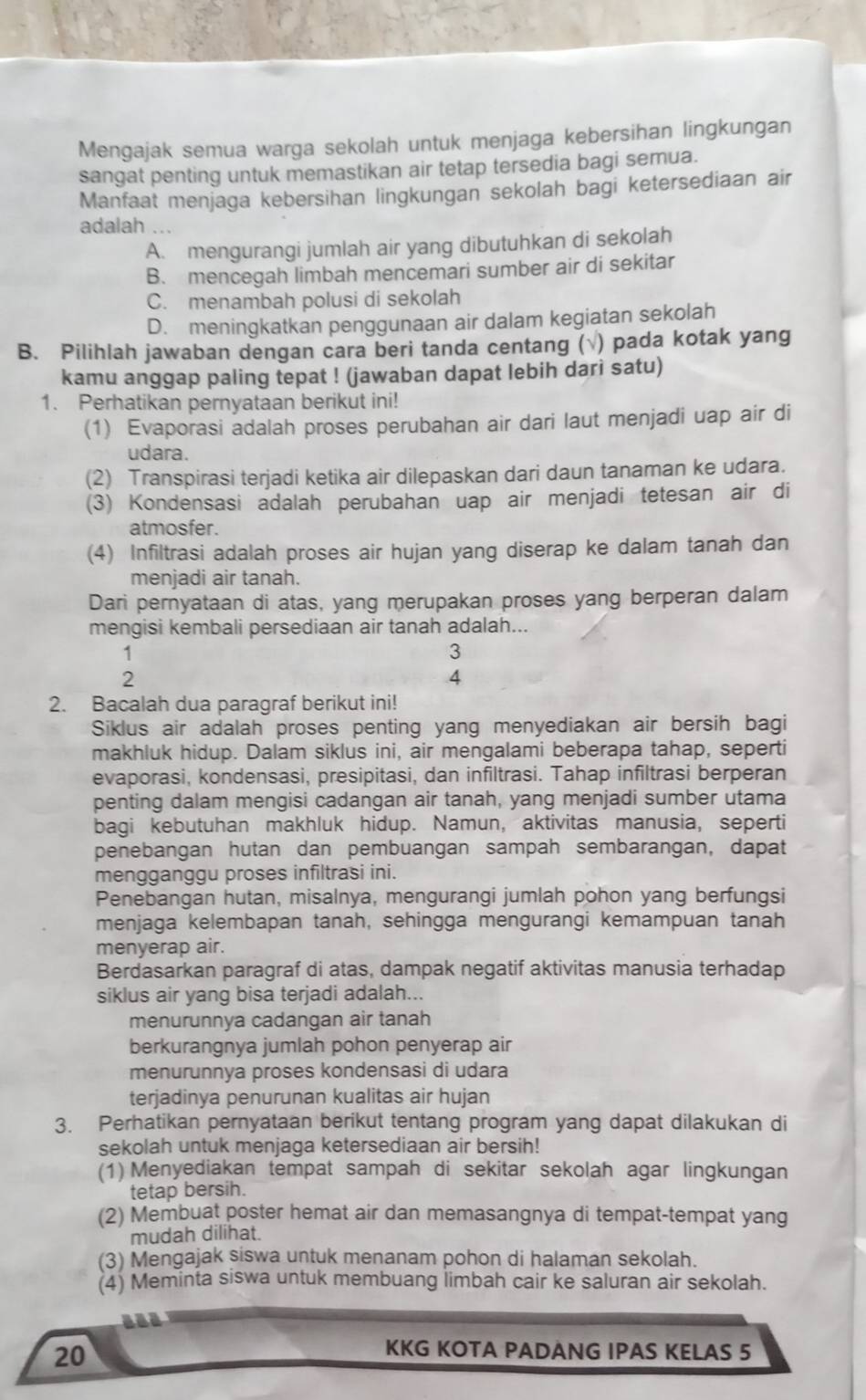 Mengajak semua warga sekolah untuk menjaga kebersihan lingkungan
sangat penting untuk memastikan air tetap tersedia bagi semua.
Manfaat menjaga kebersihan lingkungan sekolah bagi ketersediaan air
adalah ...
A. mengurangi jumlah air yang dibutuhkan di sekolah
B. mencegah limbah mencemari sumber air di sekitar
C. menambah polusi di sekolah
D. meningkatkan penggunaan air dalam kegiatan sekolah
B. Pilihlah jawaban dengan cara beri tanda centang ( ) pada kotak yang
kamu anggap paling tepat ! (jawaban dapat lebih dari satu)
1. Perhatikan pernyataan berikut ini!
(1) Evaporasi adalah proses perubahan air dari laut menjadi uap air di
udara.
(2) Transpirasi terjadi ketika air dilepaskan dari daun tanaman ke udara.
(3) Kondensasi adalah perubahan uap air menjadi tetesan air di
atmosfer.
(4) Infiltrasi adalah proses air hujan yang diserap ke dalam tanah dan
menjadi air tanah.
Dari pernyataan di atas, yang merupakan proses yang berperan dalam
mengisi kembali persediaan air tanah adalah...
1
3
2
4
2. Bacalah dua paragraf berikut ini!
Siklus air adalah proses penting yang menyediakan air bersih bagi
makhluk hidup. Dalam siklus ini, air mengalami beberapa tahap, seperti
evaporasi, kondensasi, presipitasi, dan infiltrasi. Tahap infiltrasi berperan
penting dalam mengisi cadangan air tanah, yang menjadi sumber utama
bagi kebutuhan makhluk hidup. Namun, aktivitas manusia, seperti
penebangan hutan dan pembuangan sampah sembarangan, dapat
mengganggu proses infiltrasi ini.
Penebangan hutan, misalnya, mengurangi jumlah pohon yang berfungsi
menjaga kelembapan tanah, sehingga mengurangi kemampuan tanah
menyerap air.
Berdasarkan paragraf di atas, dampak negatif aktivitas manusia terhadap
siklus air yang bisa terjadi adalah...
menurunnya cadangan air tanah
berkurangnya jumlah pohon penyerap air
menurunnya proses kondensasi di udara
terjadinya penurunan kualitas air hujan
3. Perhatikan pernyataan berikut tentang program yang dapat dilakukan di
sekolah untuk menjaga ketersediaan air bersih!
(1) Menyediakan tempat sampah di sekitar sekolah agar lingkungan
tetap bersih.
(2) Membuat poster hemat air dan memasangnya di tempat-tempat yang
mudah dilihat.
(3) Mengajak siswa untuk menanam pohon di halaman sekolah.
(4) Meminta siswa untuk membuang limbah cair ke saluran air sekolah.
20
KKG KOTA PADANG IPAS KELAS 5