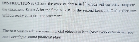 INSTRUCTIONS: Choose the word or phrase in [ ] which will correctly complete 
the statement. Select A for the first item, B for the second item, and C if neither item 
will correctly complete the statement. 
The best way to achieve your financial objectives is to [save every extra dollar you 
can | develop a sound financial plan].