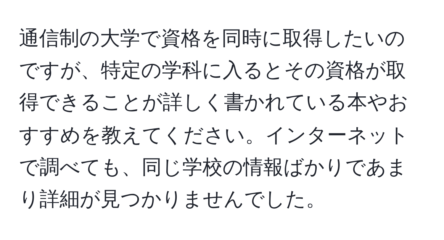 通信制の大学で資格を同時に取得したいのですが、特定の学科に入るとその資格が取得できることが詳しく書かれている本やおすすめを教えてください。インターネットで調べても、同じ学校の情報ばかりであまり詳細が見つかりませんでした。