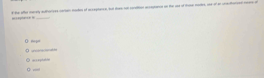 If the offer merely authorizes certain modes of acceptance, but does not condition acceptance on the use of those modes, use of an unauthorized means of
acceptance is:_
illegal
unconscionable
acceptable
void