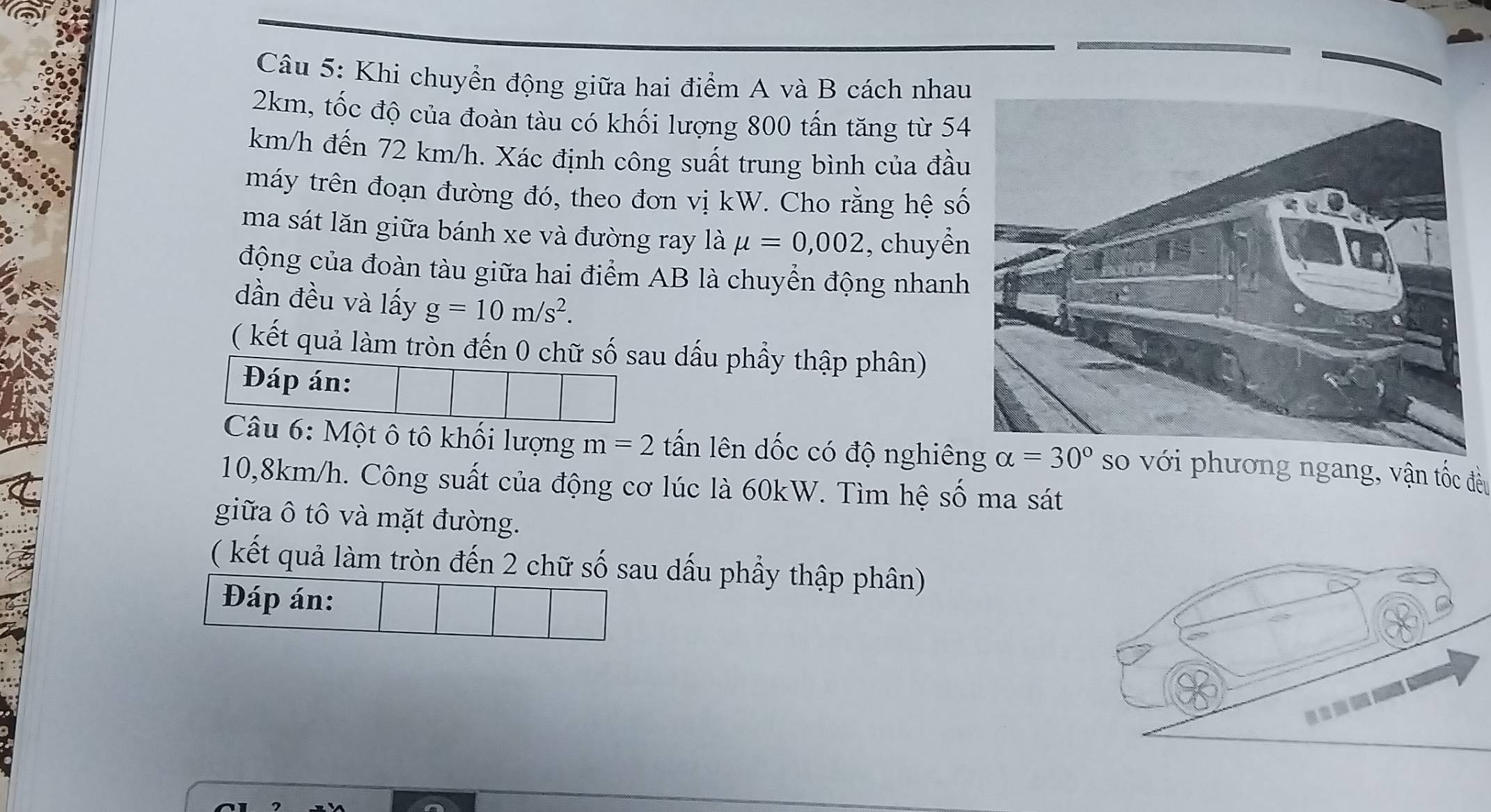 Khi chuyển động giữa hai điểm A và B cách nhau
2km, tốc độ của đoàn tàu có khối lượng 800 tấn tăng từ 54
km/h đến 72 km/h. Xác định công suất trung bình của đầ 
máy trên đoạn đường đó, theo đơn vị kW. Cho rằng hệ s 
ma sát lăn giữa bánh xe và đường ray là mu =0,002 , chuyền 
động của đoàn tàu giữa hai điểm AB là chuyển động nhanh 
dần đều và lấy g=10m/s^2. 
( kết quả làm tròn đến 0 chữ số sau dấu phẩy thập phân) 
Đáp án: 
Câu 6: Một ô tô khối lượng m=2 tấn lên dốc có độ nghiêng alpha =30° so với phương ngang, vận tốc đều
10,8km/h. Công suất của động cơ lúc là 60kW. Tìm hệ số ma sát 
giữa ô tô và mặt đường. 
( kết quả làm tròn đến 2 chữ số sau dấu phẩy thập phân) 
Đáp án: