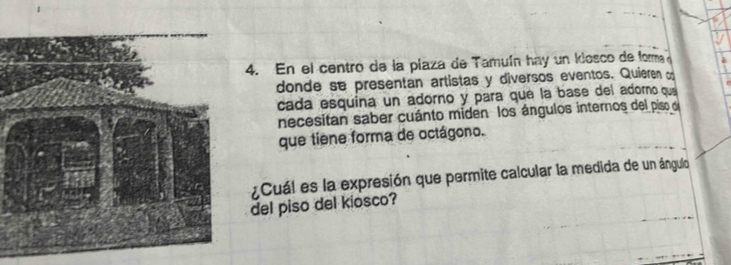 En el centro de la plaza de Tamuín hay un klosco de forma 
donde se presentan artistas y diversos eventos. Quieren o 
cada esquina un adorno y para que la base del adorno que 
necesitan saber cuánto miden los ángulos internos del piso de 
que tiene forma de octágono. 
¿Cuál es la expresión que permite calcular la medida de un ángulo 
del piso del kiosco?