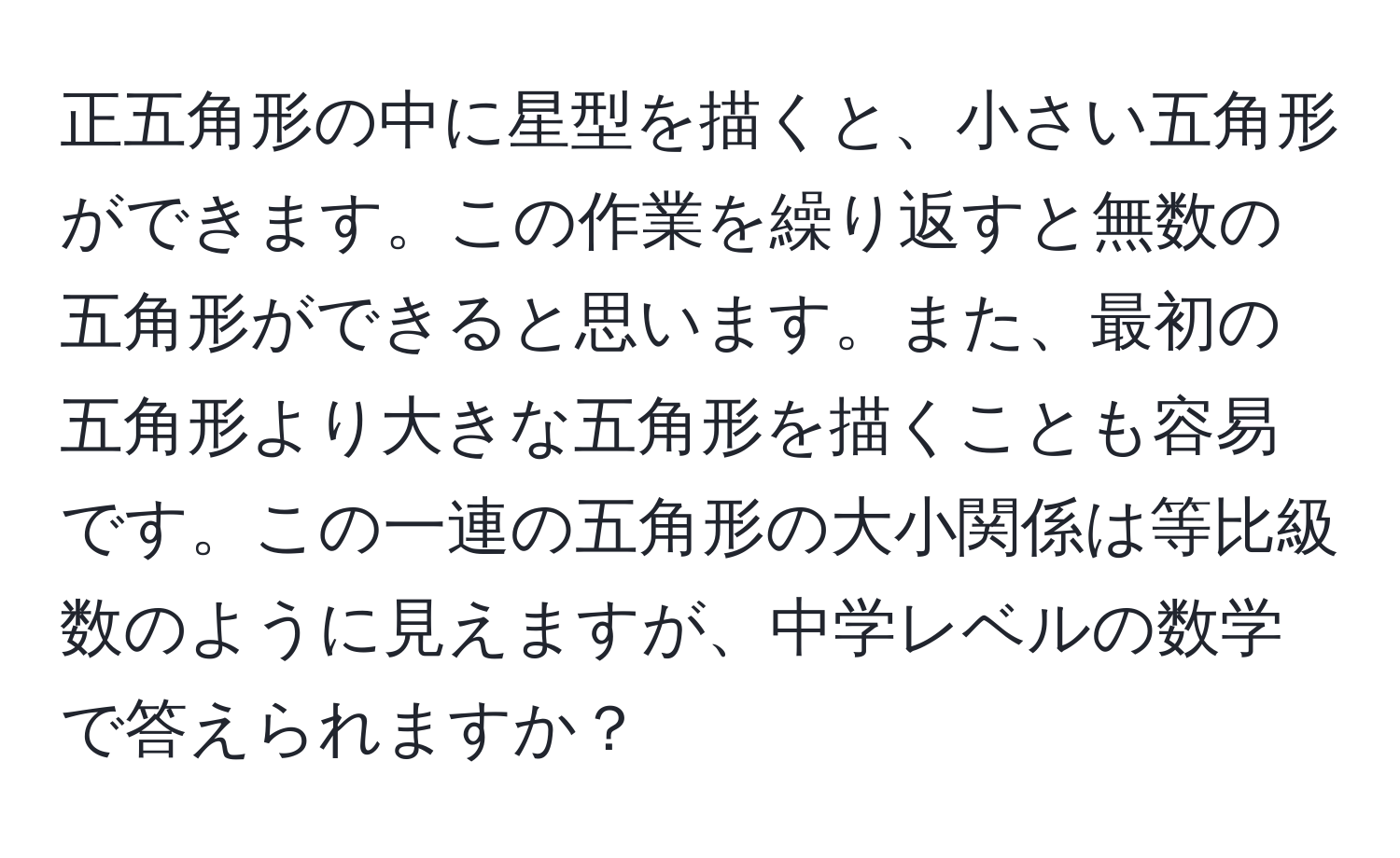 正五角形の中に星型を描くと、小さい五角形ができます。この作業を繰り返すと無数の五角形ができると思います。また、最初の五角形より大きな五角形を描くことも容易です。この一連の五角形の大小関係は等比級数のように見えますが、中学レベルの数学で答えられますか？