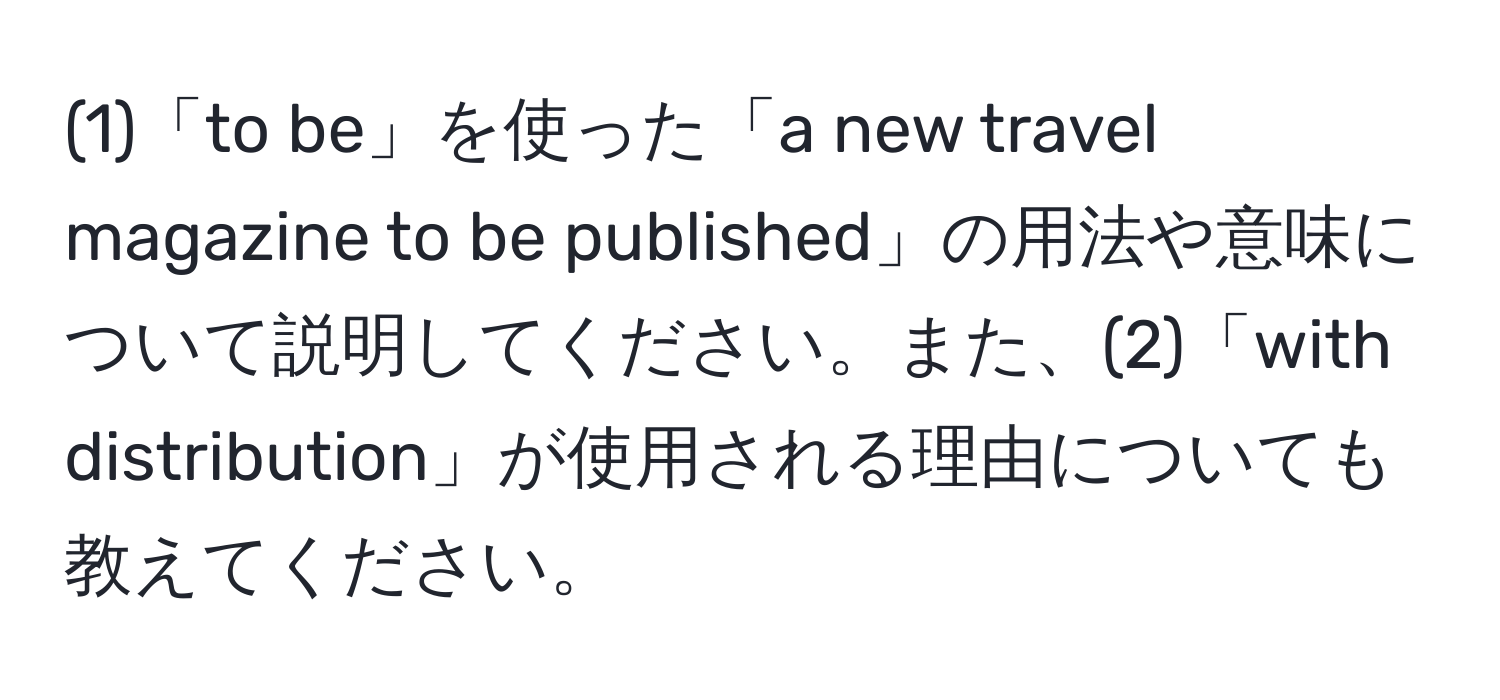 (1)「to be」を使った「a new travel magazine to be published」の用法や意味について説明してください。また、(2)「with distribution」が使用される理由についても教えてください。