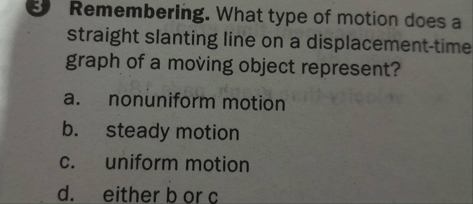 Remembering. What type of motion does a
straight slanting line on a displacement-time
graph of a moving object represent?
a. nonuniform motion
b. steady motion
c. uniform motion
d. either b or c